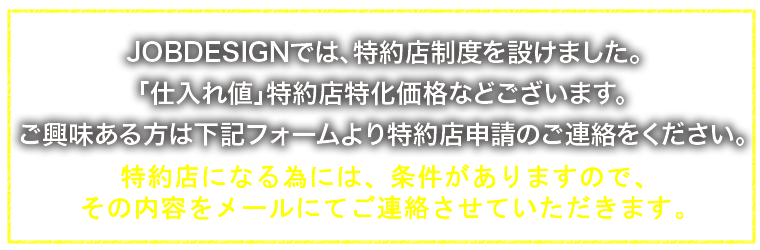 JOBDESIGNでは、特約店制度を設けました。「仕入れ値」特約店特化価格などございます。ご興味ある方は下記フォームより特約店申請のご連絡をください。